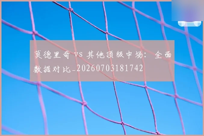 莫德里奇 vs 其他顶级中场:全面数据对比