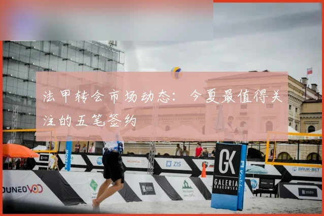 法甲转会市场动态:今夏最值得关注的五笔签约
